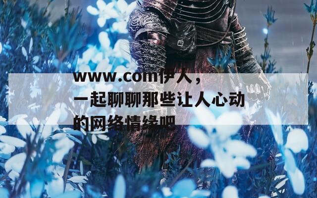 www.com伊人，一起聊聊那些让人心动的网络情缘吧