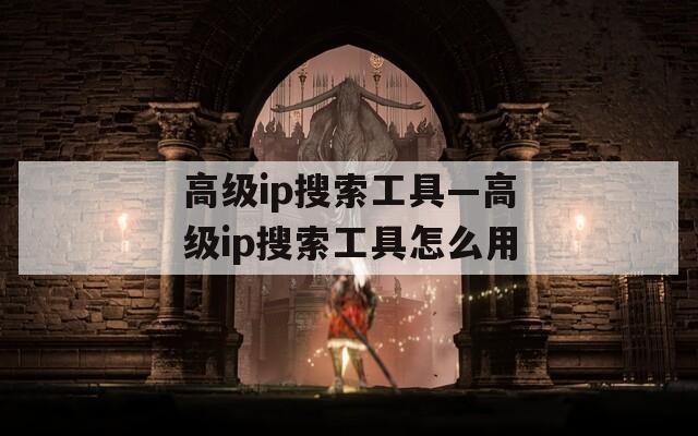 高级ip搜索工具—高级ip搜索工具怎么用