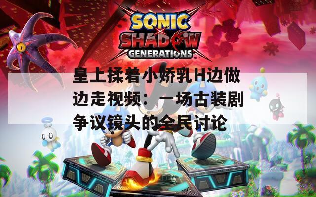 皇上揉着小娇乳H边做边走视频：一场古装剧争议镜头的全民讨论