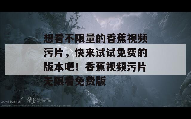 想看不限量的香蕉视频污片，快来试试免费的版本吧！香蕉视频污片无限看免费版