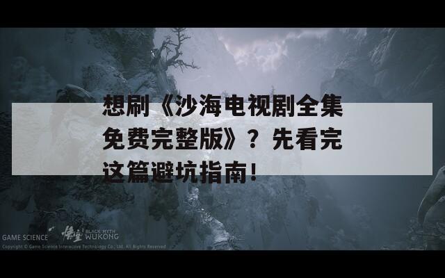 想刷《沙海电视剧全集免费完整版》？先看完这篇避坑指南！