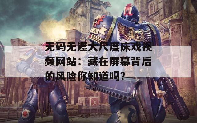 无码无遮大尺度床戏视频网站：藏在屏幕背后的风险你知道吗？