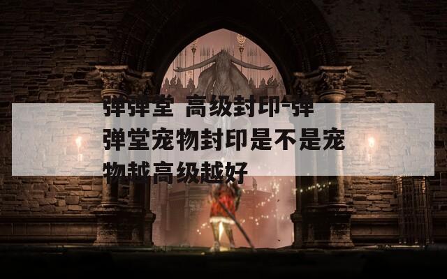 弹弹堂 高级封印-弹弹堂宠物封印是不是宠物越高级越好