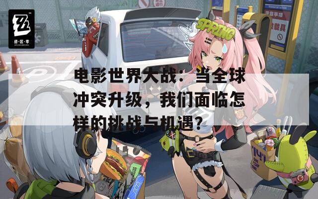 电影世界大战：当全球冲突升级，我们面临怎样的挑战与机遇？