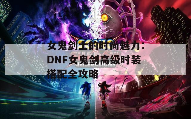 女鬼剑士的时尚魅力：DNF女鬼剑高级时装搭配全攻略