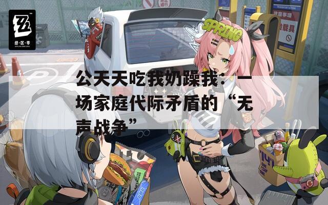 公天天吃我奶躁我：一场家庭代际矛盾的“无声战争”