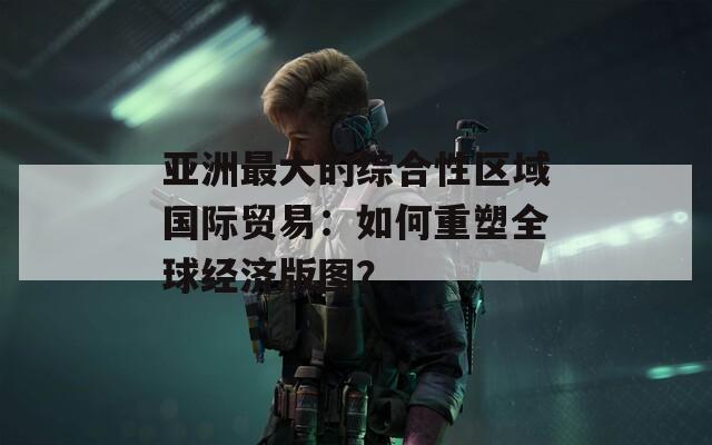 亚洲最大的综合性区域国际贸易：如何重塑全球经济版图？