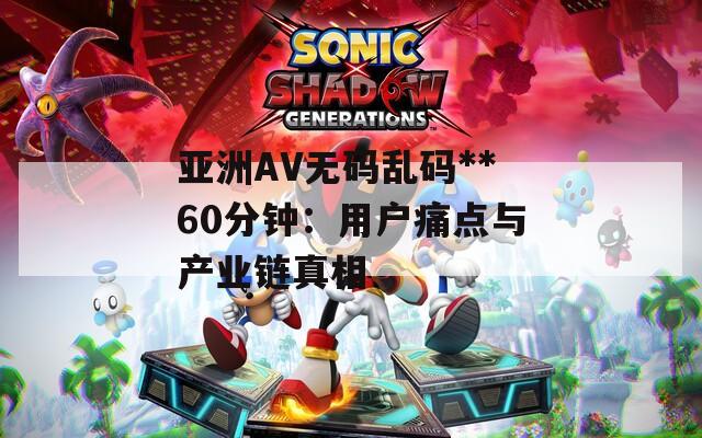 亚洲AV无码乱码**60分钟：用户痛点与产业链真相