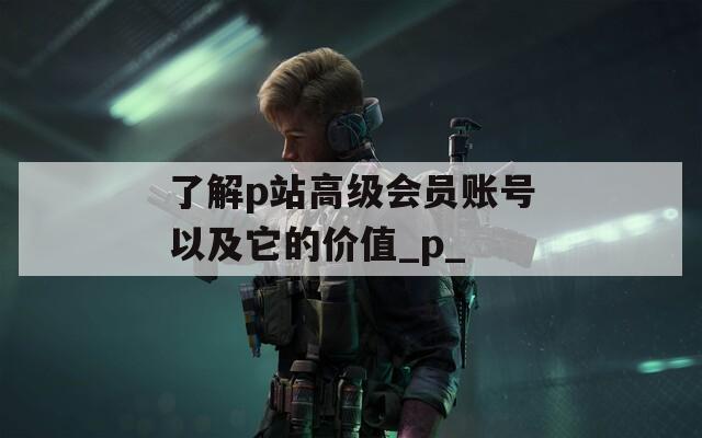 了解p站高级会员账号以及它的价值_p_