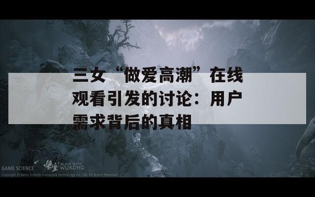 三女“做爱高潮”在线观看引发的讨论：用户需求背后的真相