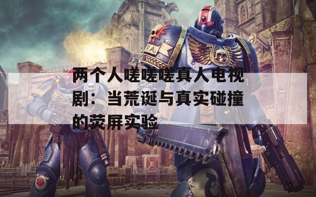 两个人嗟嗟嗟真人电视剧：当荒诞与真实碰撞的荧屏实验