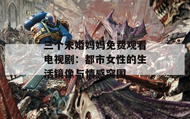 三个未婚妈妈免费观看电视剧：都市女性的生活镜像与情感突围
