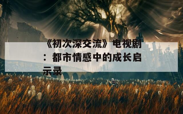 《初次深交流》电视剧：都市情感中的成长启示录