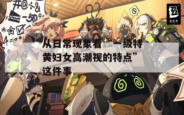 从日常现象看“一级特黄妇女高潮视的特点”这件事