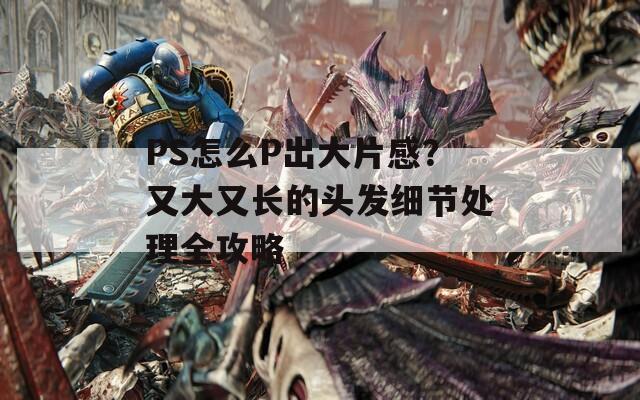 PS怎么P出大片感？又大又长的头发细节处理全攻略