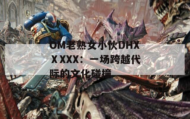 OM老熟女小伙DHXⅩXXX：一场跨越代际的文化碰撞