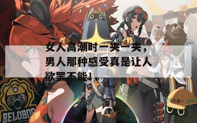 女人高潮时一夹一夹，男人那种感受真是让人欲罢不能！