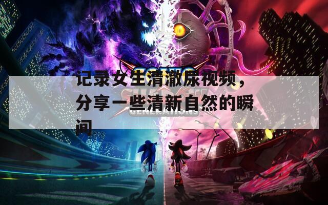 记录女生清澈尿视频，分享一些清新自然的瞬间