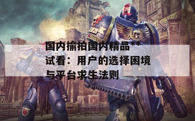 国内揄拍国内精品**试看：用户的选择困境与平台求生法则