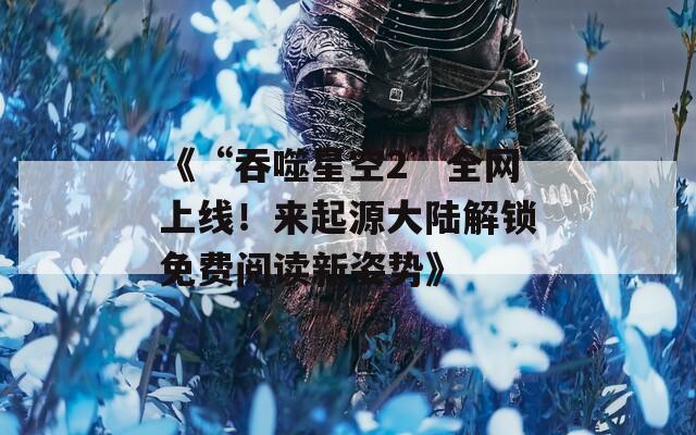 《“吞噬星空2”全网上线！来起源大陆解锁免费阅读新姿势》