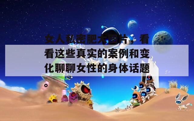 女人私密肥大图片，看看这些真实的案例和变化聊聊女性的身体话题。