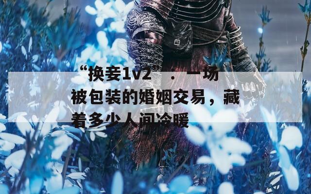 “换妾1v2”：一场被包装的婚姻交易，藏着多少人间冷暖