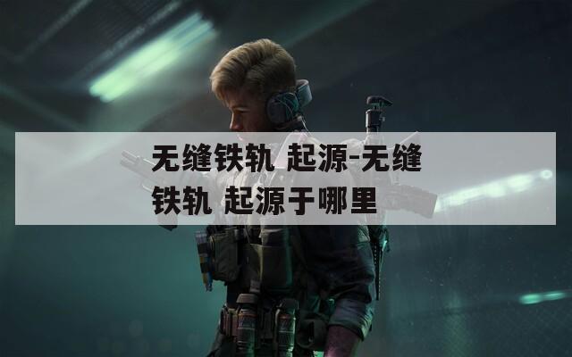 无缝铁轨 起源-无缝铁轨 起源于哪里