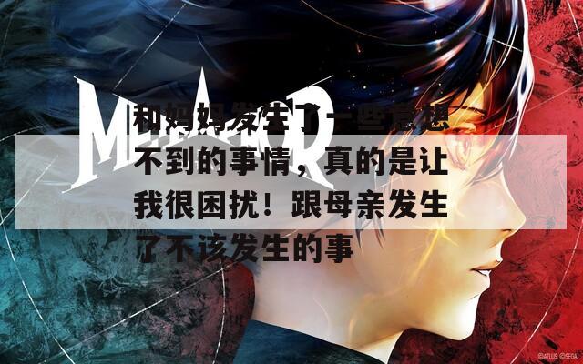 和妈妈发生了一些意想不到的事情，真的是让我很困扰！跟母亲发生了不该发生的事