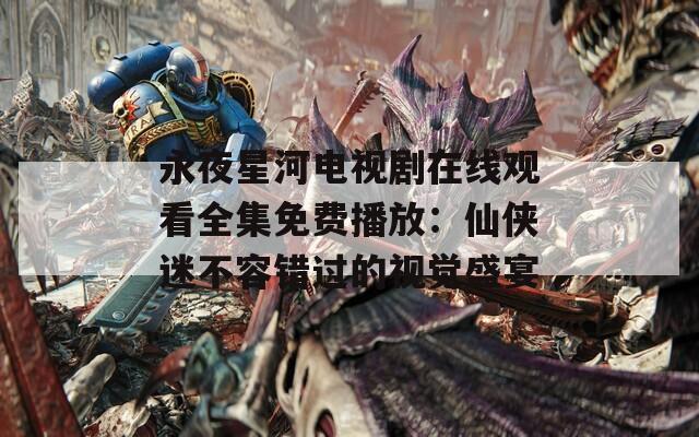 永夜星河电视剧在线观看全集免费播放：仙侠迷不容错过的视觉盛宴
