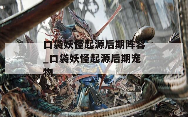 口袋妖怪起源后期阵容_口袋妖怪起源后期宠物