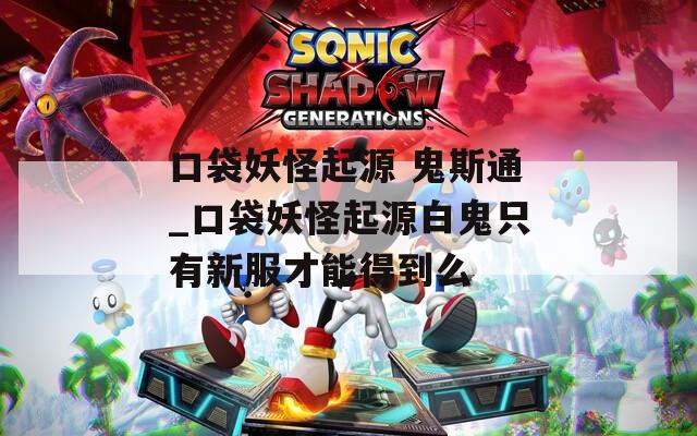口袋妖怪起源 鬼斯通_口袋妖怪起源白鬼只有新服才能得到么