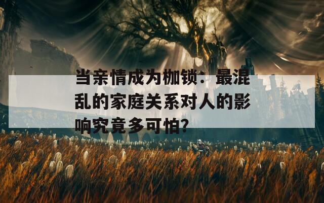 当亲情成为枷锁：最混乱的家庭关系对人的影响究竟多可怕？