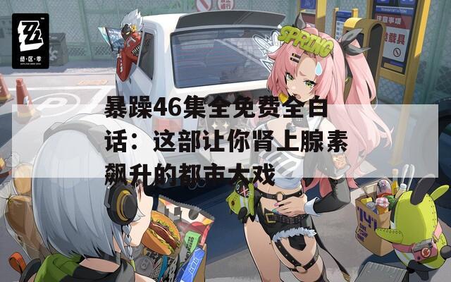 暴躁46集全免费全白话：这部让你肾上腺素飙升的都市大戏