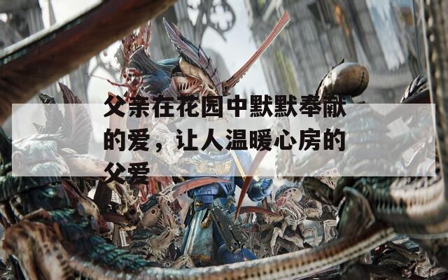 父亲在花园中默默奉献的爱，让人温暖心房的父爱