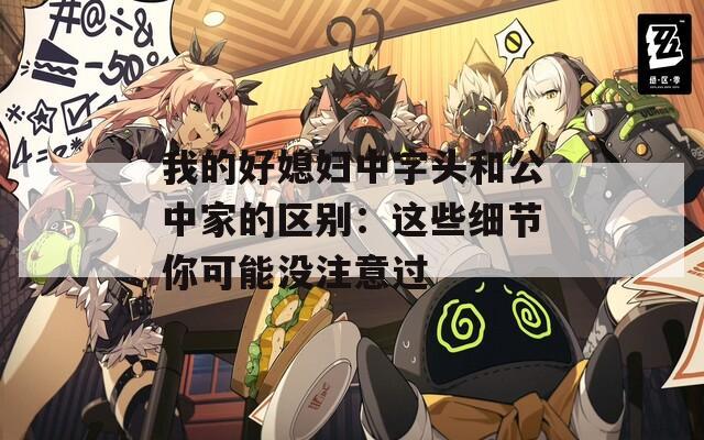 我的好媳妇中字头和公中家的区别：这些细节你可能没注意过