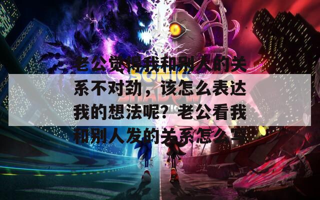 老公觉得我和别人的关系不对劲，该怎么表达我的想法呢？老公看我和别人发的关系怎么写