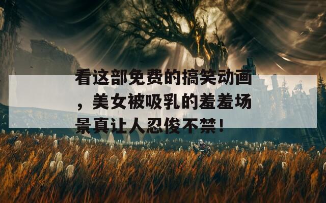 看这部免费的搞笑动画，美女被吸乳的羞羞场景真让人忍俊不禁！