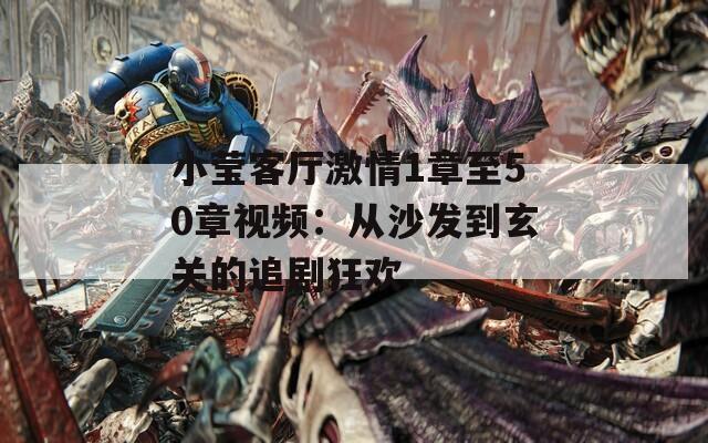 小莹客厅激情1章至50章视频：从沙发到玄关的追剧狂欢