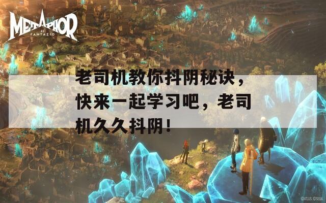 老司机教你抖阴秘诀，快来一起学习吧，老司机久久抖阴！
