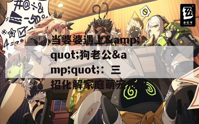 当婆婆遇上&quot;狗老公&quot;：三招化解家庭萌宠危机