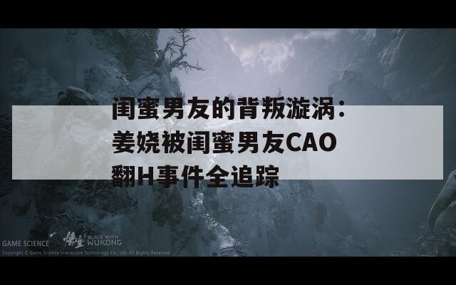 闺蜜男友的背叛漩涡：姜娆被闺蜜男友CAO翻H事件全追踪