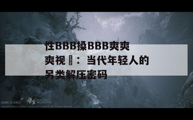 性BBB搡BBB爽爽爽视頻：当代年轻人的另类解压密码