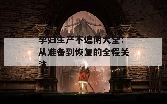 孕妇生产不遮阴大全：从准备到恢复的全程关注