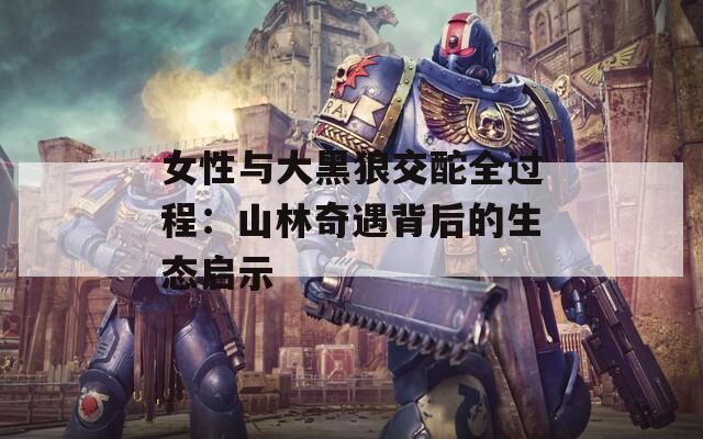 女性与大黑狼交酡全过程：山林奇遇背后的生态启示