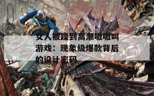 女人被躁到高潮嗷嗷叫游戏：现象级爆款背后的设计密码