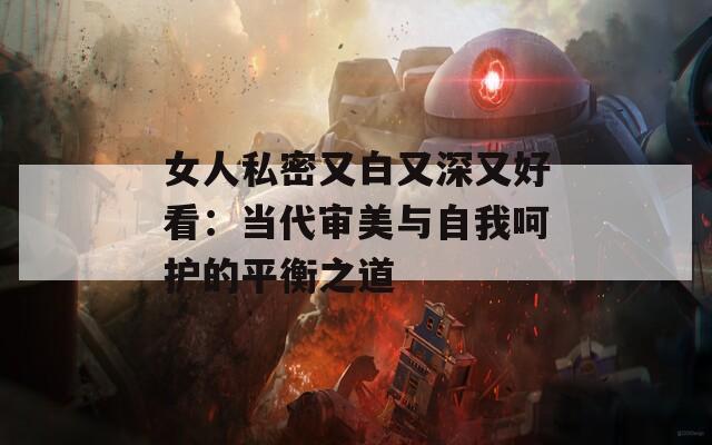 女人私密又白又深又好看：当代审美与自我呵护的平衡之道