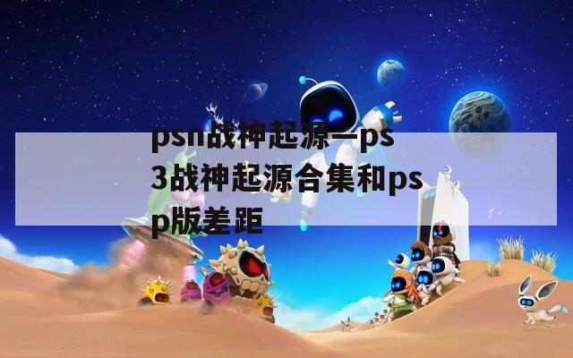 psn战神起源—ps3战神起源合集和psp版差距