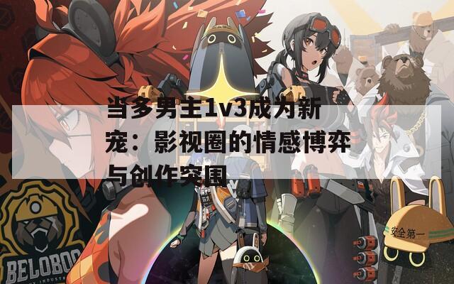 当多男主1v3成为新宠：影视圈的情感博弈与创作突围