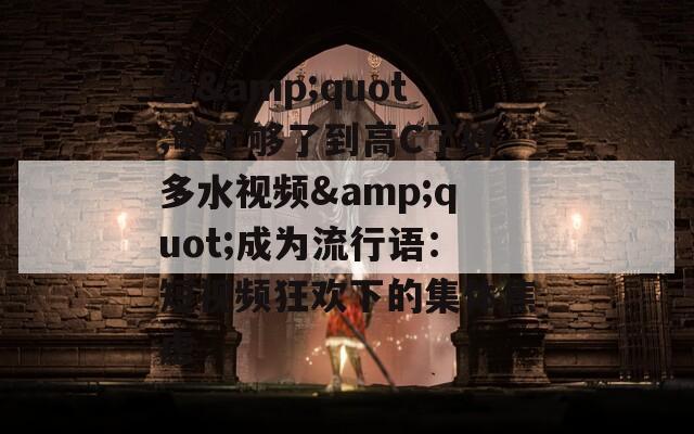 当&quot;够了够了到高C了好多水视频&quot;成为流行语：短视频狂欢下的集体焦虑
