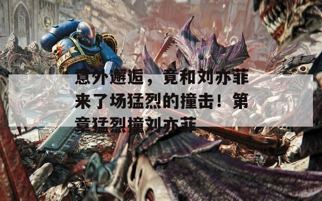 意外邂逅，竟和刘亦菲来了场猛烈的撞击！第章猛烈撞刘亦菲